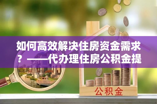 宁德如何高效解决住房资金需求？——代办理住房公积金提取服务全解析